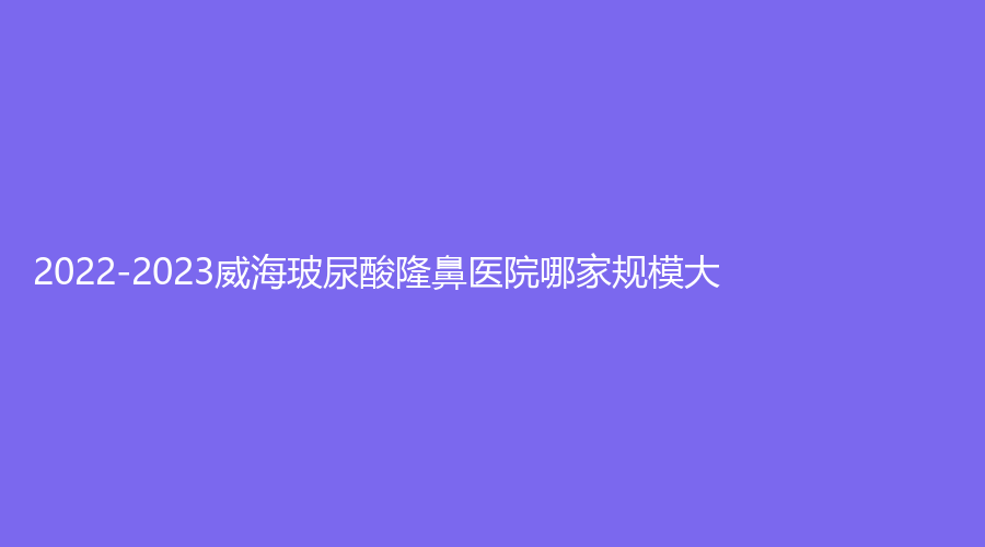 2022-2023威海玻尿酸隆鼻醫(yī)院哪家規(guī)模大？正源、華僖、福神等機構哪家靠譜？
