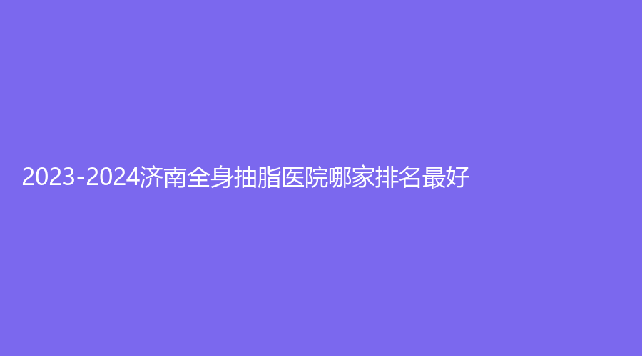 2023-2024濟南全身抽脂醫(yī)院哪家排名好？旭美、蔡景龍、艾魅麗等機構(gòu)上榜！