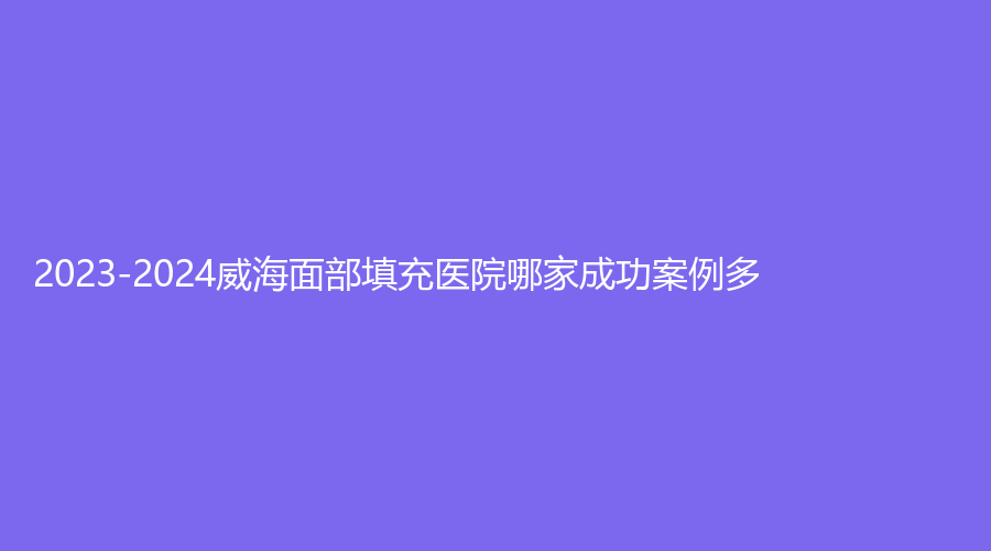 2023-2024威海面部填充醫(yī)院哪家成功案例多？