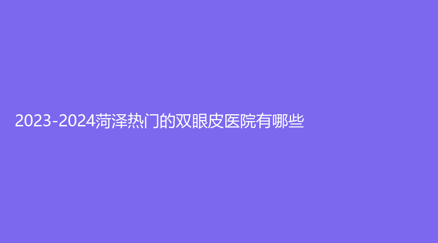 2023-2024菏澤熱門的雙眼皮醫(yī)院有哪些？市牡丹區(qū)中心醫(yī)院科、美思慕、市立醫(yī)院科等機構(gòu)穩(wěn)居前五！