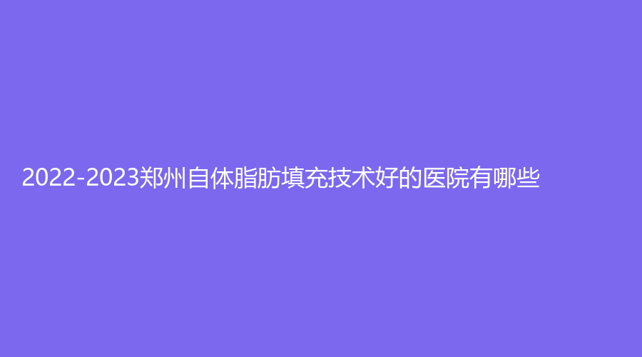 2022-2023鄭州自體脂肪填充技術(shù)好的醫(yī)院有哪些？