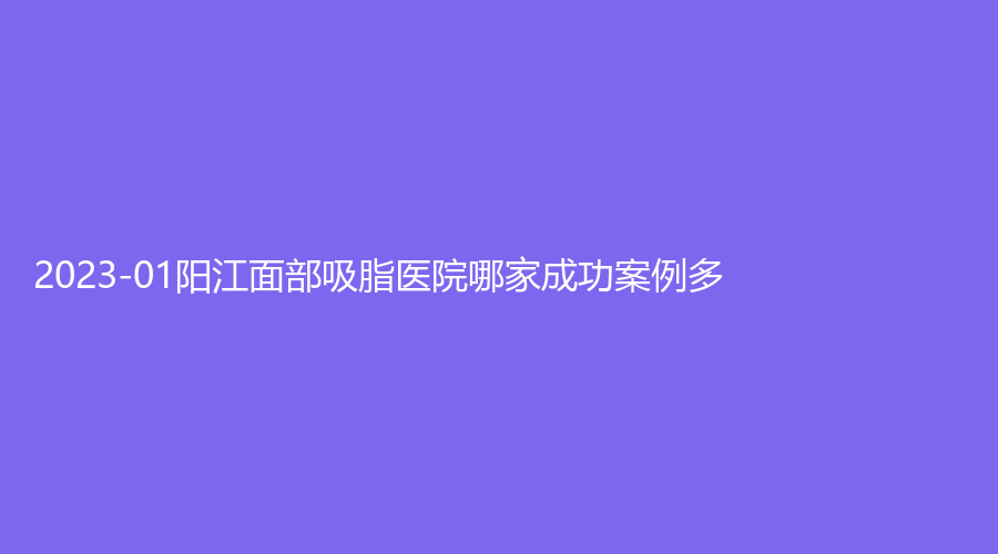 2023-01陽江面部吸脂醫(yī)院哪家成功案例多？恒大診所、億諾診所、其美診所等機構(gòu)哪家更專業(yè)？