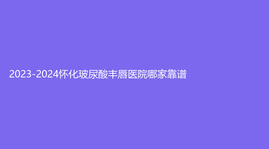 2023-2024懷化玻尿酸豐唇醫(yī)院哪家靠譜？星美、夏韓診所、第二人民醫(yī)院科等機(jī)構(gòu)哪家靠譜？