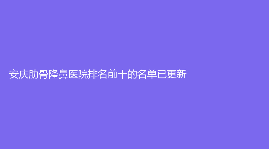 安慶肋骨隆鼻醫(yī)院排名前十的名單已更新！市第一人民醫(yī)院外科、安美、增美等