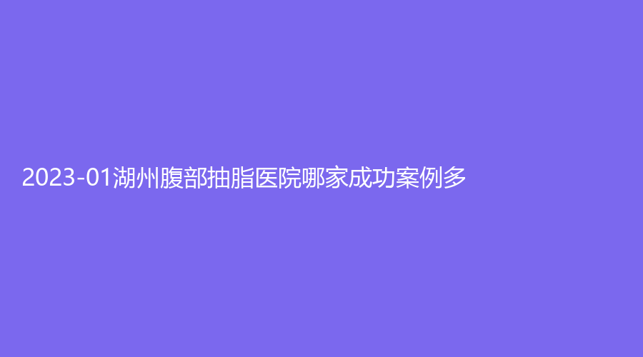 2023-01湖州腹部抽脂醫(yī)院哪家成功案例多？市一人民醫(yī)院科、儷莼診所、海鼎診所等機(jī)構(gòu)哪個(gè)正規(guī)？