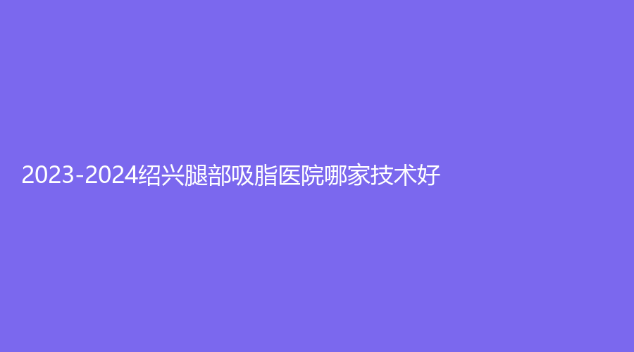 2023-2024紹興腿部吸脂醫(yī)院哪家技術(shù)好？