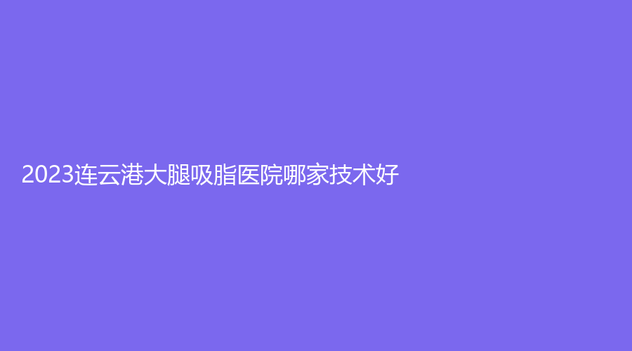 2023連云港大腿吸脂醫(yī)院哪家技術(shù)好？玉顏診所、沐涵、市第二人民醫(yī)院燒傷科等機(jī)構(gòu)榜上有名！