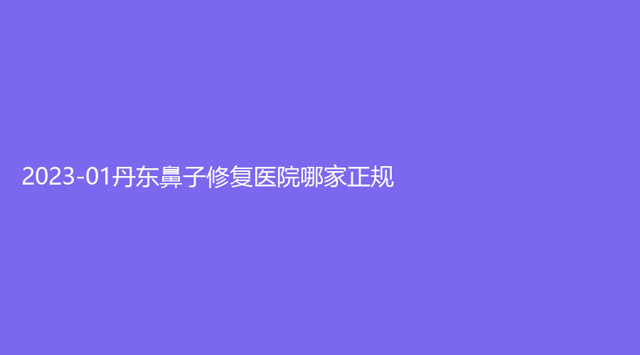 2023-01丹東鼻子修復(fù)醫(yī)院哪家正規(guī)？盛美艷診所、亞希診所、美辰恒美等機構(gòu)哪家效果好？