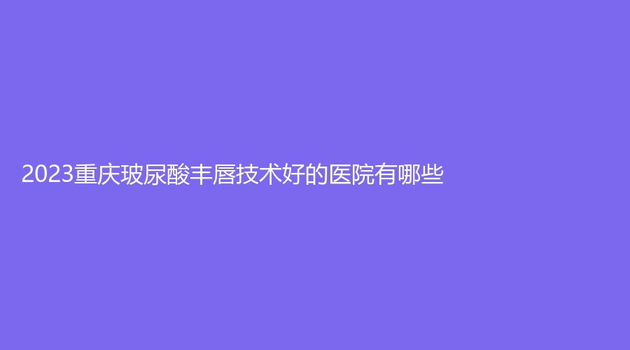 2023重慶玻尿酸豐唇技術(shù)好的醫(yī)院有哪些？臉璞、啟新、楊東運(yùn)診所等機(jī)構(gòu)哪家醫(yī)生專業(yè)？