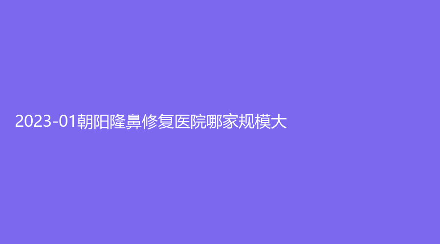 2023-01朝陽隆鼻修復(fù)醫(yī)院哪家規(guī)模大？