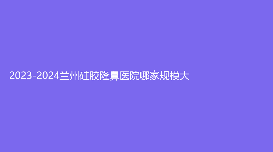 2023-2024蘭州硅膠隆鼻醫(yī)院哪家規(guī)模大？