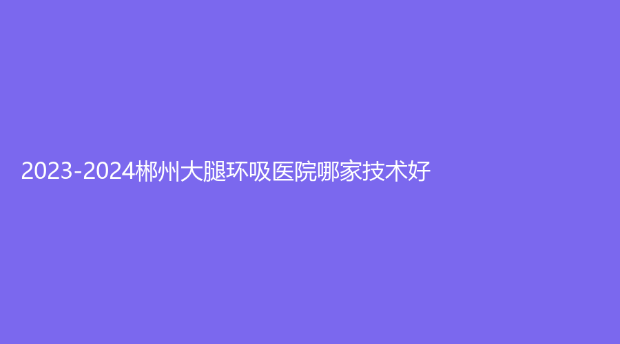 2023-2024郴州大腿環(huán)吸醫(yī)院哪家技術好？星美域、愛思特、市明華醫(yī)院醫(yī)學科等機構哪個費用低？