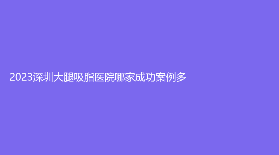 2023深圳大腿吸脂醫(yī)院哪家成功案例多？北京大學(xué)醫(yī)院、聯(lián)合麗格診所、米蘭柏羽等機(jī)構(gòu)哪個便宜？