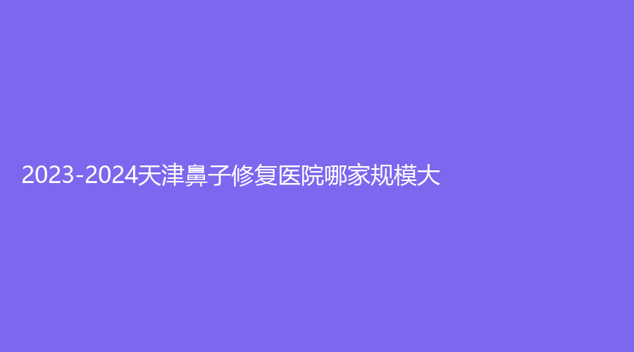 2023-2024天津鼻子修復(fù)醫(yī)院哪家規(guī)模大？