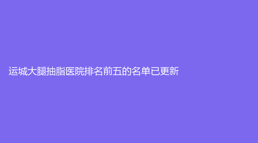 運(yùn)城大腿抽脂醫(yī)院排名前五的名單已更新！楊帆診所、麗霞診所、嘉美等機(jī)構(gòu)榜上有名！