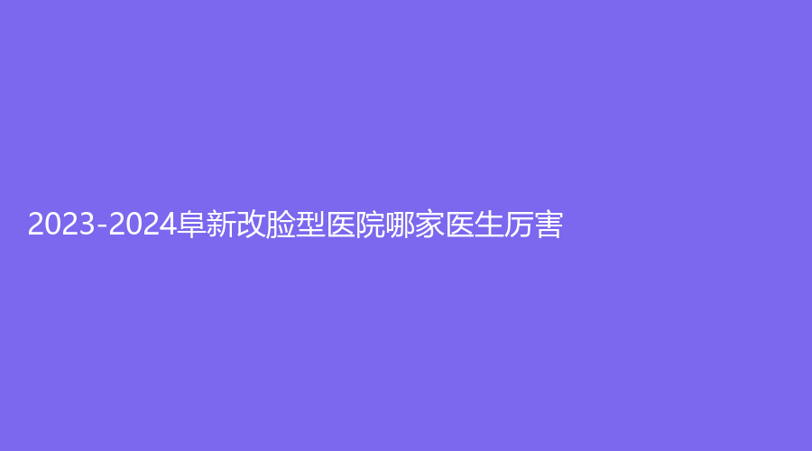 2023-2024阜新改臉型醫(yī)院哪家醫(yī)生厲害？安琪美、檸勃、醫(yī)林等機(jī)構(gòu)哪家醫(yī)生專業(yè)