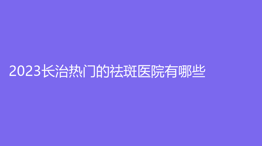 2023長(zhǎng)治熱門的祛斑醫(yī)院有哪些？郭愛萍診所、城區(qū)人民醫(yī)院科、星范等機(jī)構(gòu)哪家便宜？