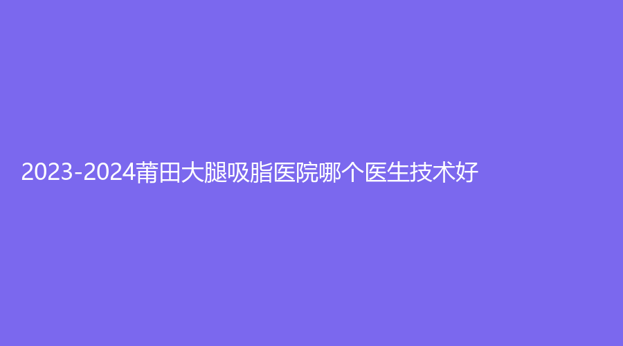 2023-2024莆田大腿吸脂醫(yī)院哪個(gè)醫(yī)生技術(shù)好？時(shí)光、婦產(chǎn)?？漆t(yī)院瑞麗科、明韓女人花診所等機(jī)構(gòu)哪家費(fèi)用低？