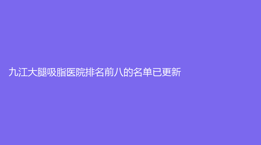 九江大腿吸脂醫(yī)院排名前八的名單已更新！