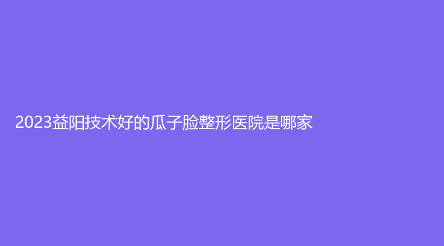 2023益陽技術(shù)好的瓜子臉整形醫(yī)院是哪家？