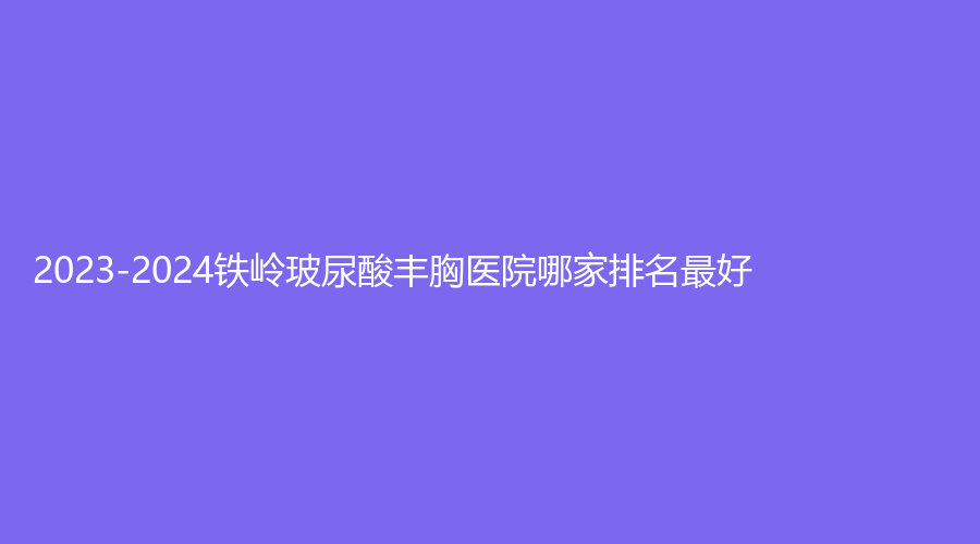 2023-2024鐵嶺玻尿酸豐胸醫(yī)院哪家排名好？