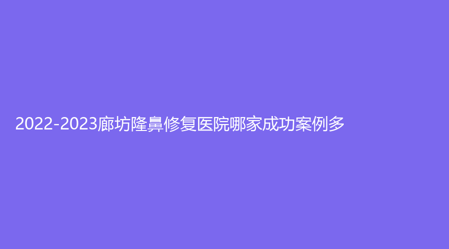 2022-2023廊坊隆鼻修復(fù)醫(yī)院哪家成功案例多？特優(yōu)美、三河慈康診所、樂庭等機(jī)構(gòu)