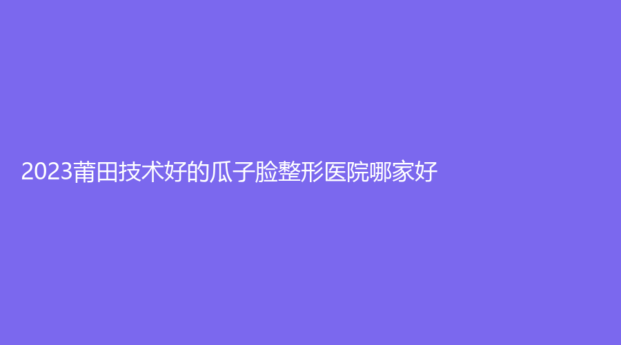 2023莆田技術(shù)好的瓜子臉整形醫(yī)院哪家好？