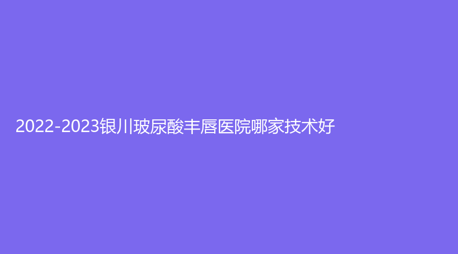 2022-2023銀川玻尿酸豐唇醫(yī)院哪家技術(shù)好？拉斐爾診所、柏卉診所、維多利亞等機(jī)構(gòu)哪個正規(guī)？