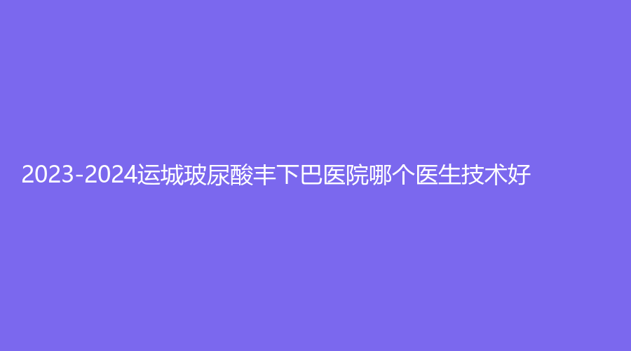 2023-2024運(yùn)城玻尿酸豐下巴醫(yī)院哪個(gè)醫(yī)生技術(shù)好？麗霞診所、臻美、梅瑞等機(jī)構(gòu)受追捧！