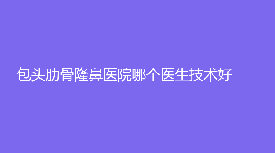 包頭肋骨隆鼻醫(yī)院哪個醫(yī)生技術好？
