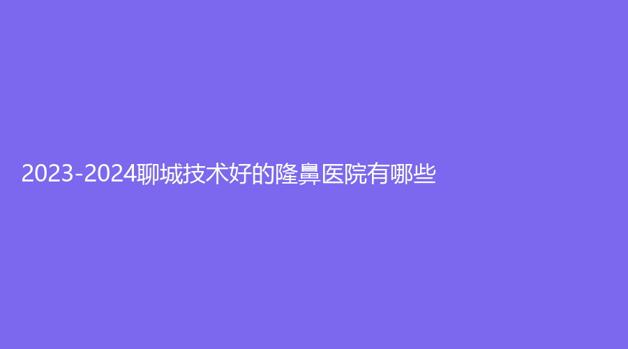 2023-2024聊城技術(shù)好的隆鼻醫(yī)院有哪些？