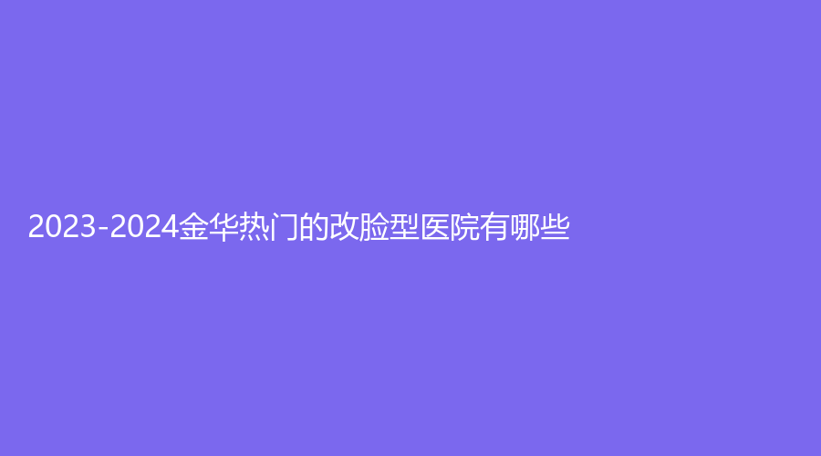 2023-2024金華熱門的改臉型醫(yī)院有哪些？