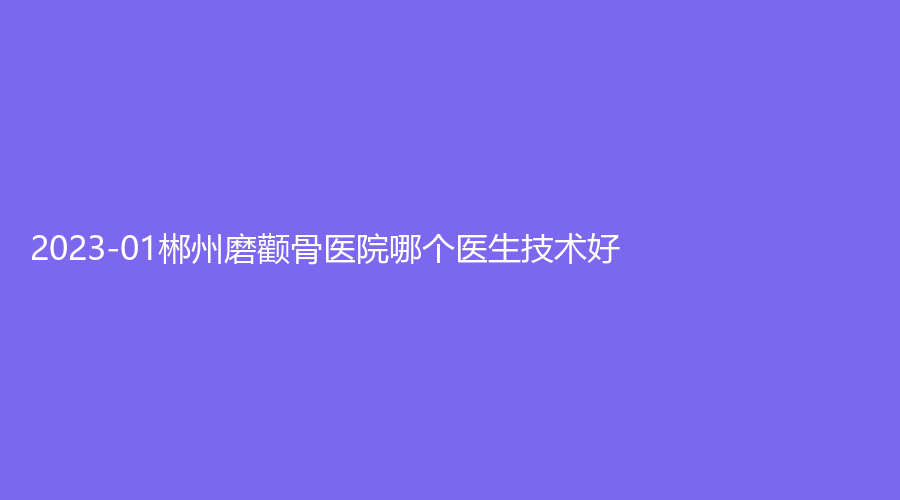 2023-01郴州磨顴骨醫(yī)院哪個醫(yī)生技術(shù)好？青源、愛思特、湘南學(xué)院附屬醫(yī)院科等機構(gòu)哪家靠譜？