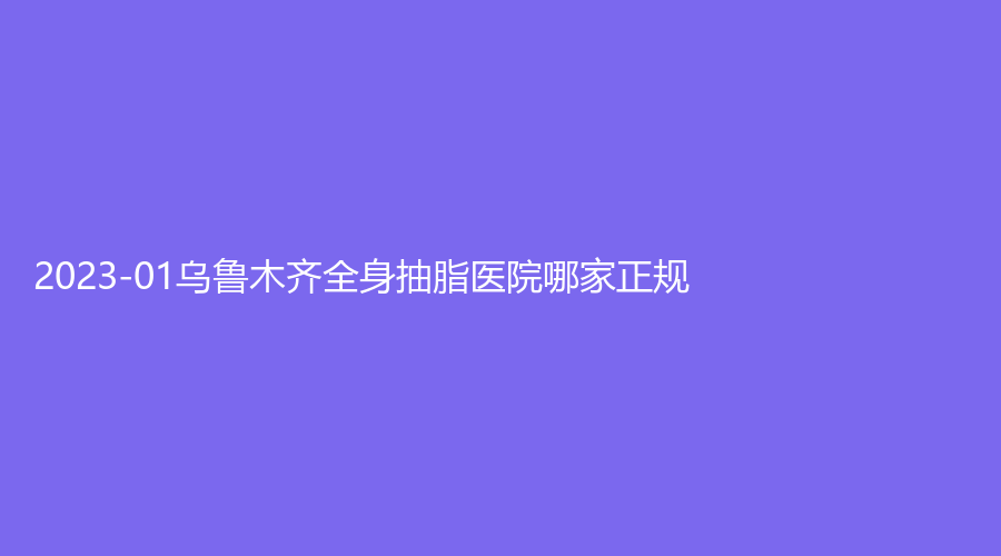 2023-01烏魯木齊全身抽脂醫(yī)院哪家正規(guī)？