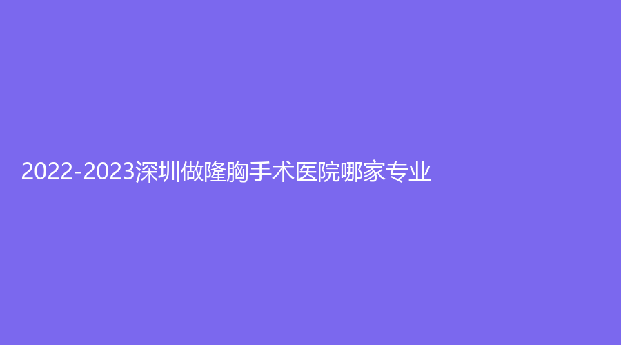 2022-2023深圳做隆胸手術(shù)醫(yī)院哪家專業(yè)？