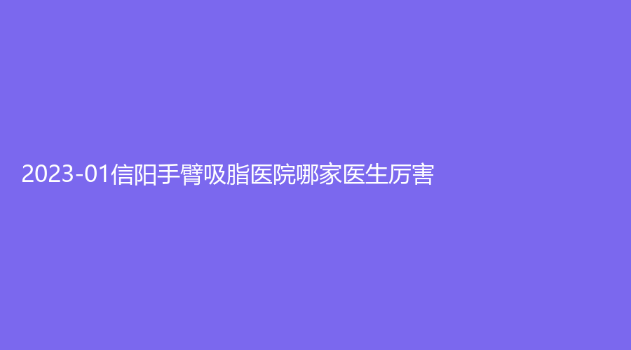 2023-01信陽(yáng)手臂吸脂醫(yī)院哪家醫(yī)生厲害？