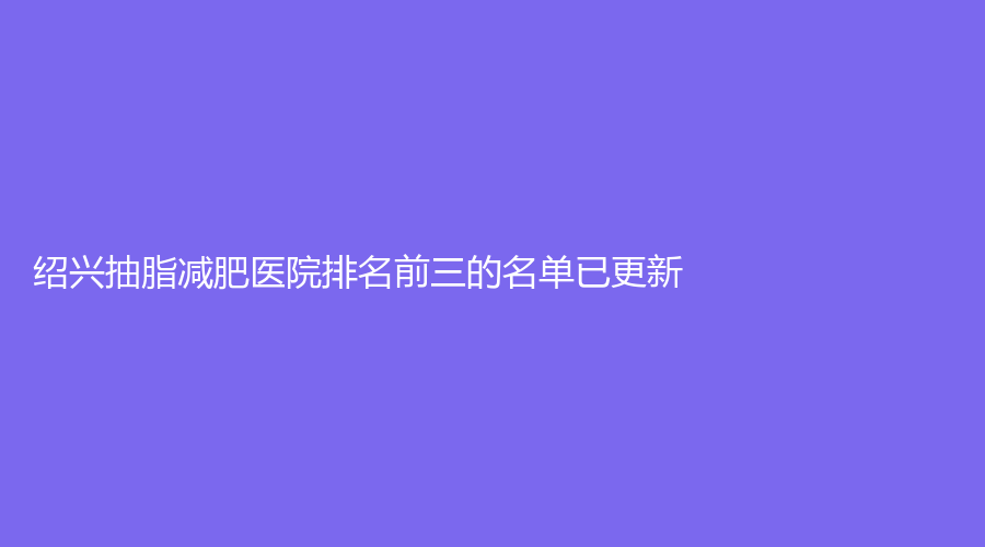 紹興抽脂減肥醫(yī)院排名前三的名單已更新！新昌素美診所、市人民醫(yī)院科、高越中牙科診所等機(jī)構(gòu)榮登榜首！