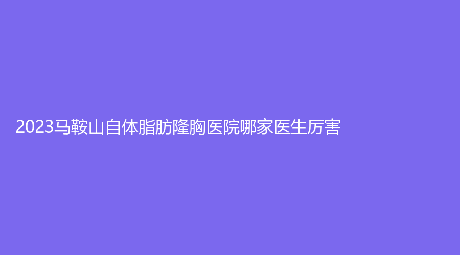 2023馬鞍山自體脂肪隆胸醫(yī)院哪家醫(yī)生厲害？顏麗、尚壹、御星等機構登頂前五！