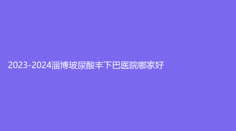 2023-2024淄博玻尿酸豐下巴醫(yī)院哪家好？