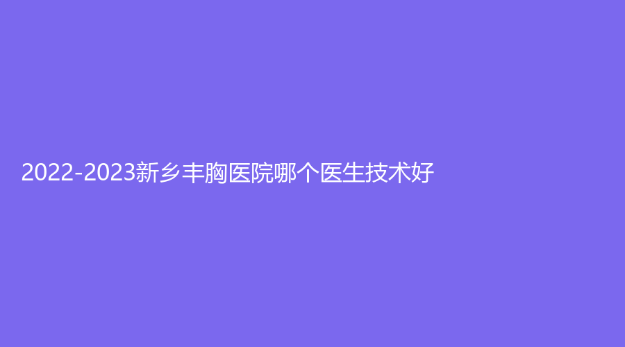 2022-2023新鄉(xiāng)豐胸醫(yī)院哪個(gè)醫(yī)生技術(shù)好？新藝診所、江南診所、穆大夫等機(jī)構(gòu)哪家正規(guī)？