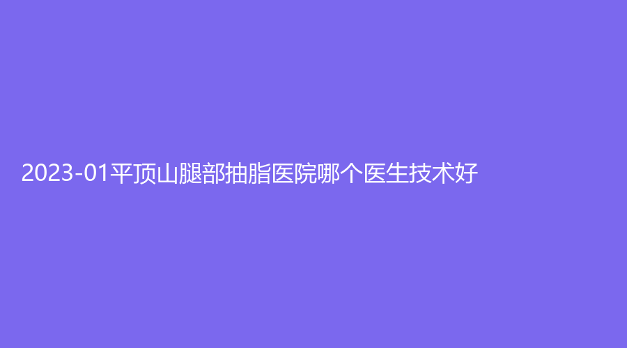 2023-01平頂山腿部抽脂醫(yī)院哪個(gè)醫(yī)生技術(shù)好？華美郭老大、婉約診所、惟美等機(jī)構(gòu)榮登榜首！