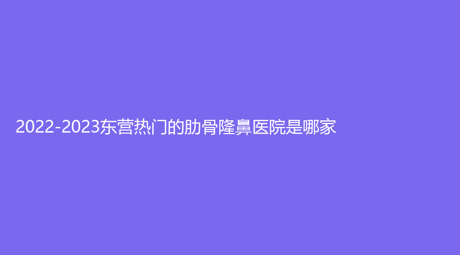 2022-2023東營熱門的肋骨隆鼻醫(yī)院是哪家？