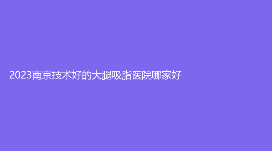 2023南京技術(shù)好的大腿吸脂醫(yī)院哪家好？
