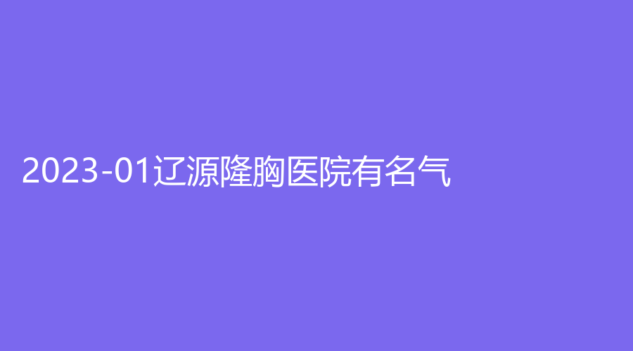 2023-01遼源隆胸醫(yī)院有名氣？劉文庫診所、新華診所、孫澤權(quán)外科診所等機(jī)構(gòu)哪個案例多？