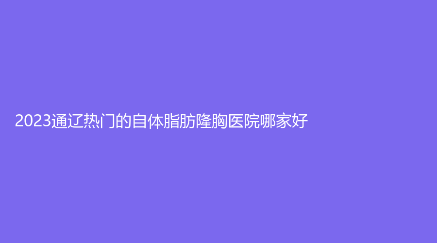 2023通遼熱門(mén)的自體脂肪隆胸醫(yī)院哪家好？醫(yī)萊美、賽美瑞、施介醫(yī)院中心等機(jī)構(gòu)哪個(gè)便宜？