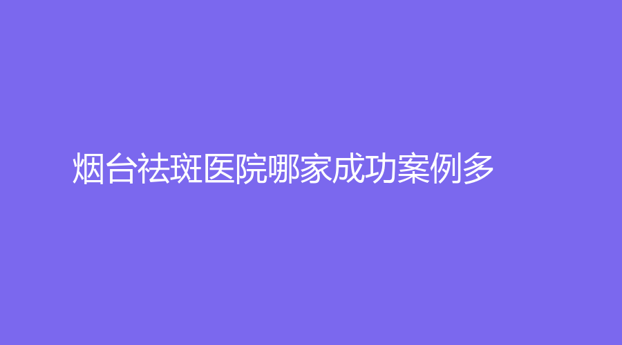 煙臺祛斑醫(yī)院哪家成功案例多？