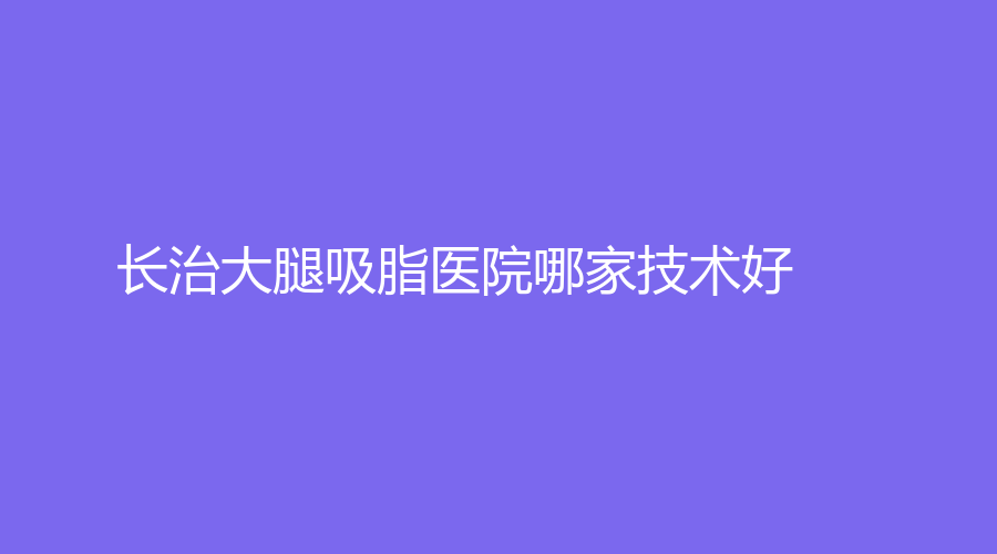 長治大腿吸脂醫(yī)院哪家技術(shù)好？亮麗保健醫(yī)學(xué)診所、市人民醫(yī)院科、醫(yī)學(xué)院附屬和平醫(yī)院科等機(jī)構(gòu)哪家靠譜？