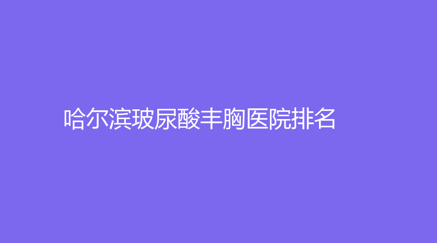 2023-2024哈爾濱玻尿酸豐胸醫(yī)院哪家醫(yī)生厲害？諾嬄美、藝星、華美等機(jī)構(gòu)穩(wěn)居前