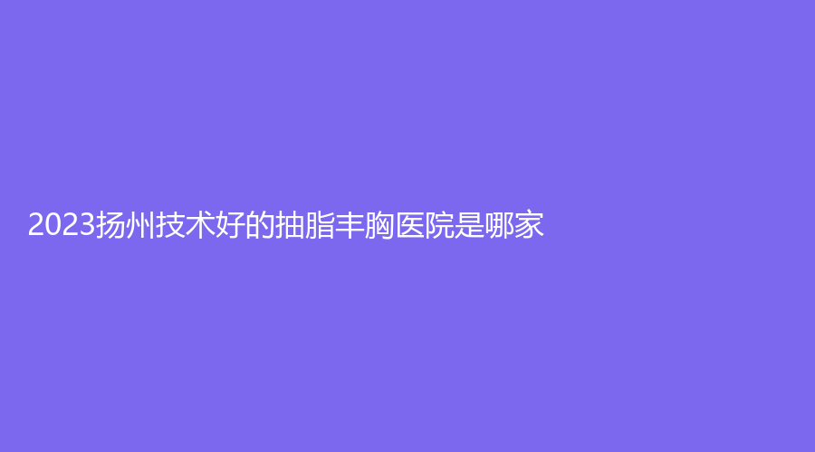 2023揚(yáng)州技術(shù)好的抽脂豐胸醫(yī)院是哪家？