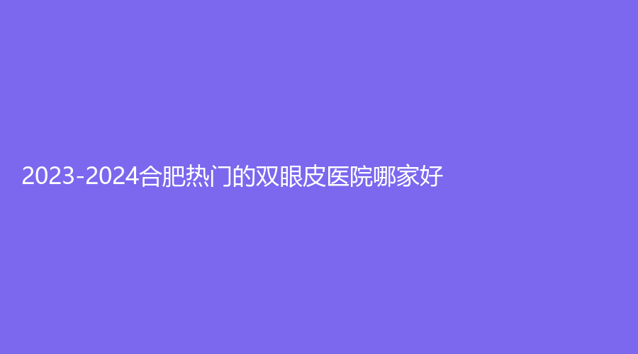 2023-2024合肥熱門的雙眼皮醫(yī)院哪家好？